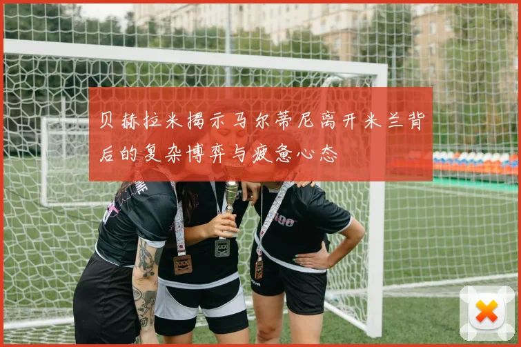 贝赫拉米揭示马尔蒂尼离开米兰背后的复杂博弈与疲惫心态
