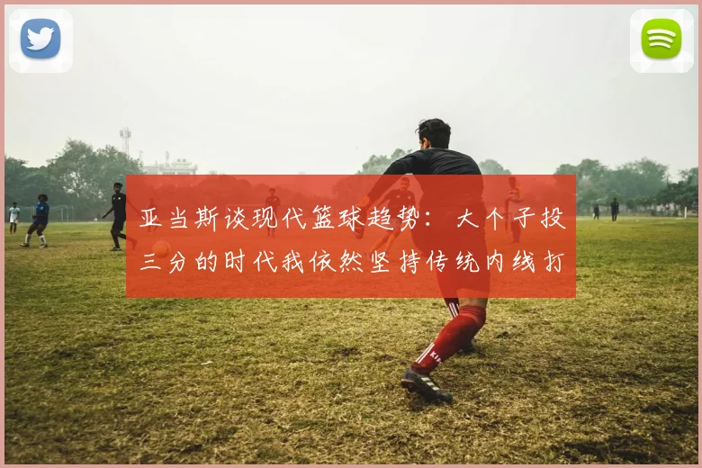 亚当斯谈现代篮球趋势：大个子投三分的时代我依然坚持传统内线打法