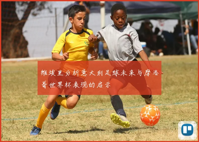 维埃里分析意大利足球未来与摩洛哥世界杯表现的启示