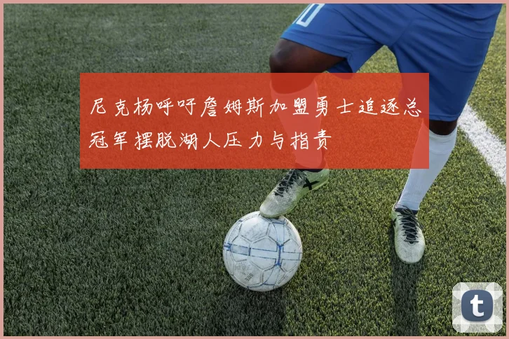 尼克杨呼吁詹姆斯加盟勇士追逐总冠军摆脱湖人压力与指责