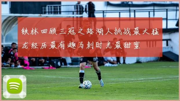 铁林回顾三冠之路湖人挑战最大猛龙经历最有趣马刺时光最甜蜜