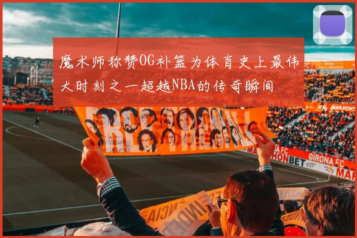 魔术师称赞OG补篮为体育史上最伟大时刻之一超越NBA的传奇瞬间