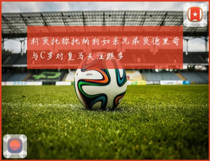 科莫托称托纳利如亲兄弟莫德里奇与C罗对皇马关注颇多