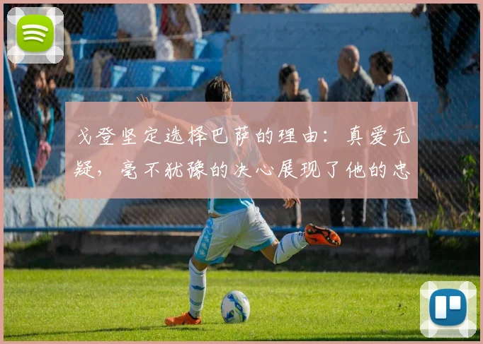 戈登坚定选择巴萨的理由：真爱无疑，毫不犹豫的决心展现了他的忠诚
