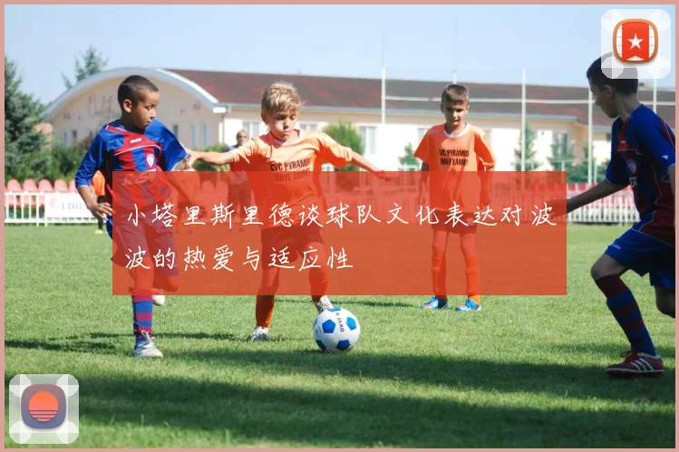 小塔里斯里德谈球队文化表达对波波的热爱与适应性