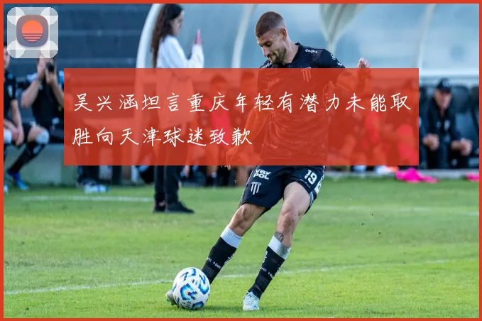 吴兴涵坦言重庆年轻有潜力未能取胜向天津球迷致歉
