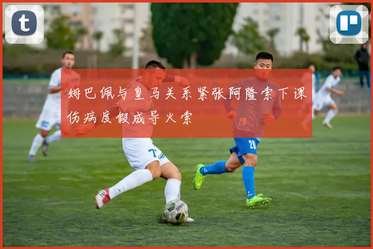 姆巴佩与皇马关系紧张阿隆索下课伤病度假成导火索