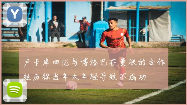 卢卡库回忆与博格巴在曼联的合作经历称当年太年轻导致不成功