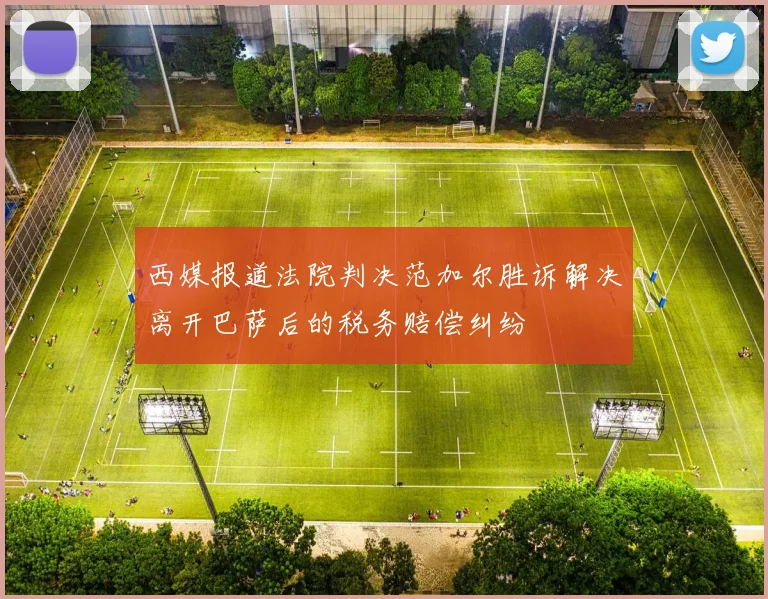 西媒报道法院判决范加尔胜诉解决离开巴萨后的税务赔偿纠纷
