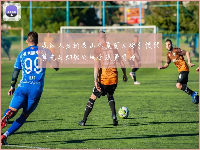 媒体人分析泰山队夏窗后腰引援预算充足却错失机会浪费资源