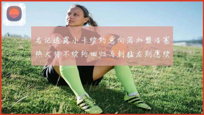 名记透露小卡续约意向若加盟活塞热火将不续约回归马刺猛龙则愿续约