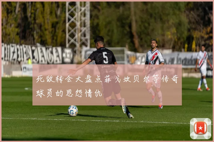 死敌转会大盘点菲戈坎贝尔等传奇球员的恩怨情仇