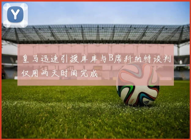 皇马迅速引援库库与B席科纳特谈判仅用两天时间完成