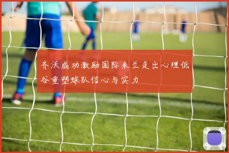 齐沃成功激励国际米兰走出心理低谷重塑球队信心与实力