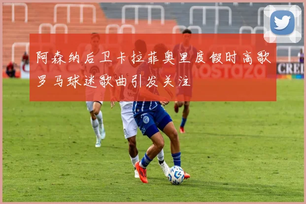 阿森纳后卫卡拉菲奥里度假时高歌罗马球迷歌曲引发关注