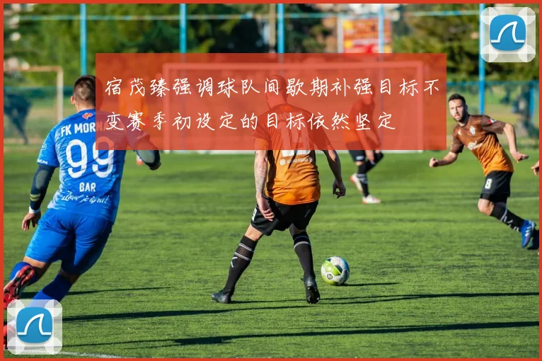 宿茂臻强调球队间歇期补强目标不变赛季初设定的目标依然坚定