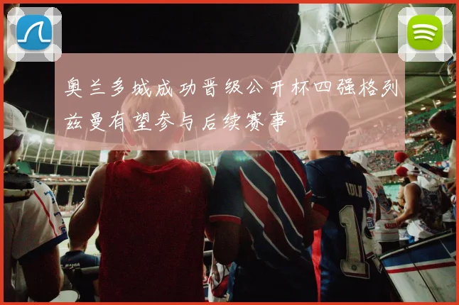 奥兰多城成功晋级公开杯四强格列兹曼有望参与后续赛事