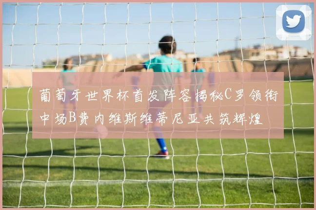 葡萄牙世界杯首发阵容揭秘C罗领衔中场B费内维斯维蒂尼亚共筑辉煌