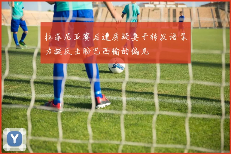 拉菲尼亚赛后遭质疑妻子转发语录力挺反击盼巴西输的偏见